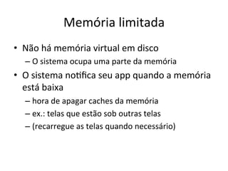 Memória'limitada'
•  Não'há'memória'virtual'em'disco'
  –  O'sistema'ocupa'uma'parte'da'memória'
•  O'sistema'no1ﬁca'seu'app'quando'a'memória'
   está'baixa'
  –  hora'de'apagar'caches'da'memória'
  –  ex.:'telas'que'estão'sob'outras'telas'
  –  (recarregue'as'telas'quando'necessário)'
 