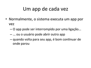 Um'app'de'cada'vez'
•  Normalmente,'o'sistema'executa'um'app'por'
   vez'
  –  O'app'pode'ser'interrompido'por'uma'ligação...'
  –  ...'ou'o'usuário'pode'abrir'outro'app'
  –  quando'volta'para'seu'app,'é'bom'con1nuar'de'
     onde'parou'
 