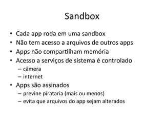 Sandbox'
•    Cada'app'roda'em'uma'sandbox'
•    Não'tem'acesso'a'arquivos'de'outros'apps'
•    Apps'não'compar1lham'memória'
•    Acesso'a'serviços'de'sistema'é'controlado'
     –  câmera'
     –  internet'
•  Apps'são'assinados'
     –  previne'pirataria'(mais'ou'menos)'
     –  evita'que'arquivos'do'app'sejam'alterados'
 