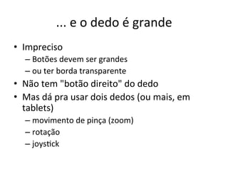 ...'e'o'dedo'é'grande'
•  Impreciso'
  –  Botões'devem'ser'grandes'
  –  ou'ter'borda'transparente'
•  Não'tem'"botão'direito"'do'dedo'
•  Mas'dá'pra'usar'dois'dedos'(ou'mais,'em'
   tablets)'
  –  movimento'de'pinça'(zoom)'
  –  rotação'
  –  joys1ck'
 