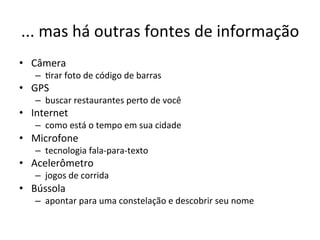 ...'mas'há'outras'fontes'de'informação'
•  Câmera'
   –  1rar'foto'de'código'de'barras'
•  GPS'
   –  buscar'restaurantes'perto'de'você'
•  Internet'
   –  como'está'o'tempo'em'sua'cidade'
•  Microfone'
   –  tecnologia'falalparaltexto'
•  Acelerômetro'
   –  jogos'de'corrida'
•  Bússola'
   –  apontar'para'uma'constelação'e'descobrir'seu'nome'
 