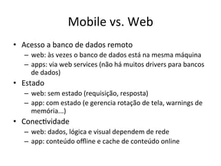 Mobile'vs.'Web'
•  Acesso'a'banco'de'dados'remoto'
   –  web:'às'vezes'o'banco'de'dados'está'na'mesma'máquina'
   –  apps:'via'web'services'(não'há'muitos'drivers'para'bancos'
      de'dados)'
•  Estado'
   –  web:'sem'estado'(requisição,'resposta)'
   –  app:'com'estado'(e'gerencia'rotação'de'tela,'warnings'de'
      memória...)'
•  Conec1vidade'
   –  web:'dados,'lógica'e'visual'dependem'de'rede'
   –  app:'conteúdo'oﬄine'e'cache'de'conteúdo'online'
 