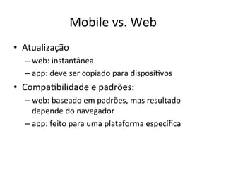 Mobile'vs.'Web'
•  Atualização'
  –  web:'instantânea'
  –  app:'deve'ser'copiado'para'disposi1vos'
•  Compa1bilidade'e'padrões:'
  –  web:'baseado'em'padrões,'mas'resultado'
     depende'do'navegador'
  –  app:'feito'para'uma'plataforma'especíﬁca'
 