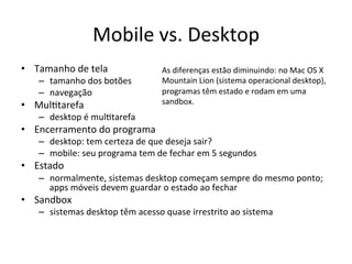 Mobile'vs.'Desktop'
•  Tamanho'de'tela'              As'diferenças'estão'diminuindo:'no'Mac'OS'X'
   –  tamanho'dos'botões'        Mountain'Lion'(sistema'operacional'desktop),'
   –  navegação'                 programas'têm'estado'e'rodam'em'uma'
•  Mul1tarefa'                   sandbox.'
   –  desktop'é'mul1tarefa'
•  Encerramento'do'programa'
   –  desktop:'tem'certeza'de'que'deseja'sair?'
   –  mobile:'seu'programa'tem'de'fechar'em'5'segundos'
•  Estado'
   –  normalmente,'sistemas'desktop'começam'sempre'do'mesmo'ponto;'
      apps'móveis'devem'guardar'o'estado'ao'fechar'
•  Sandbox'
   –  sistemas'desktop'têm'acesso'quase'irrestrito'ao'sistema'
 