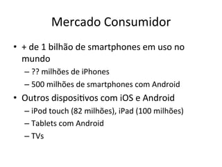 Mercado'Consumidor'
•  +'de'1'bilhão'de'smartphones'em'uso'no'
   mundo'
  –  ??'milhões'de'iPhones'
  –  500'milhões'de'smartphones'com'Android'
•  Outros'disposiVvos'com'iOS'e'Android'
  –  iPod'touch'(82'milhões),'iPad'(100'milhões)'
  –  Tablets'com'Android'
  –  TVs'
 