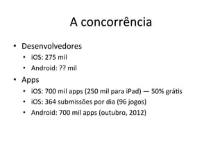 A'concorrência'
•  Desenvolvedores'
  •  iOS:'275'mil'
  •  Android:'??'mil'
•  Apps'
  •  iOS:'700'mil'apps'(250'mil'para'iPad)'—'50%'gráVs'
  •  iOS:'364'submissões'por'dia'(96'jogos)'
  •  Android:'700'mil'apps'(outubro,'2012)'
 