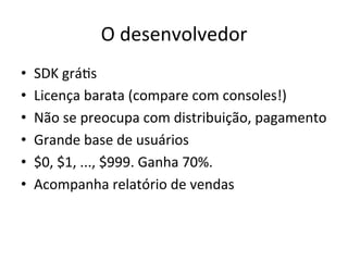 O'desenvolvedor'
•    SDK'gráVs'
•    Licença'barata'(compare'com'consoles!)'
•    Não'se'preocupa'com'distribuição,'pagamento'
•    Grande'base'de'usuários'
•    $0,'$1,'...,'$999.'Ganha'70%.'
•    Acompanha'relatório'de'vendas'
 