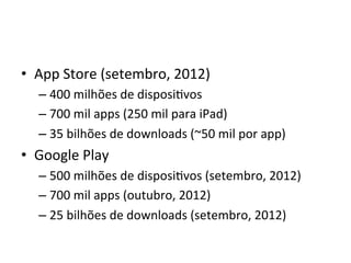 •  App'Store'(setembro,'2012)'
  –  400'milhões'de'disposiVvos'
  –  700'mil'apps'(250'mil'para'iPad)'
  –  35'bilhões'de'downloads'(~50'mil'por'app)'
•  Google'Play'
  –  500'milhões'de'disposiVvos'(setembro,'2012)'
  –  700'mil'apps'(outubro,'2012)'
  –  25'bilhões'de'downloads'(setembro,'2012)'
 