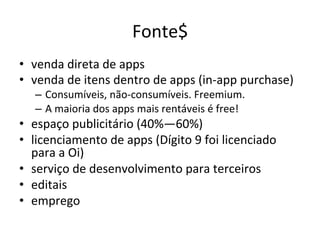 Fonte$'
•  venda'direta'de'apps'
•  venda'de'itens'dentro'de'apps'(intapp'purchase)'
   –  Consumíveis,'nãotconsumíveis.'Freemium.'
   –  A'maioria'dos'apps'mais'rentáveis'é'free!'
•  espaço'publicitário'(40%—60%)'
•  licenciamento'de'apps'(Dígito'9'foi'licenciado'
   para'a'Oi)'
•  serviço'de'desenvolvimento'para'terceiros'
•  editais'
•  emprego'
 