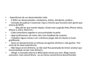•  t'Experiências'de'um'desenvolvedor'indie'
•  ' t'É'dizcil'ser'desenvolvedor,'marketeiro,'arVsta,'atendente,'jurídico...'
•  ' t'Vontade'de'publicar'é'essencial.'Faça'o'mínimo'que'funcione'(tem'gente'que'
     chama'de'MVP).'
•  '    ' t'Mas'dói'ter'que'manter'depois.'Ainda'mais'surgindo'iPad,'iPhone'reVna,'
     iPhone'5,'iOS'6,'iPad'mini...'
•  ' t'Cada'comentário'negaVvo'é'uma'punhalada'no'peito.'
•  ' t'Apps'proﬁssionais,'de'nicho,'têm'mais'feedback'de'usuários.'
•  ' t'Trabalhar'alguns'meses'e'ver'o'dinheiro'pingar'dali'em'diante'é'muito'
     graVﬁcante.'
•  ' t'Deve'ser'decepcionante'se'esforçar'pra'ganhar'dinheiro'e'não'ganhar.'Tive'
     sorte'de'ter'boas'experiências.'
•  ' t'Não'foque'só'em'dinheiro,'se'não'você'ﬁca'paralisado'de'tentar'analisar'que'
     funcionalidade'vai'dar'mais'dinheiro.'
•  ' t'AVngir'o'mercado'externo'é'dizcil'(pelo'menos'pra'mim.'Blogs'menos'
     acessíveis,'mais'concorrência't'ou'ao'menos'concorrência'desconhecida)'
 