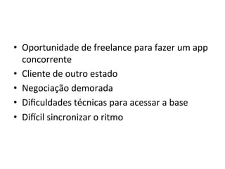 •  Oportunidade'de'freelance'para'fazer'um'app'
   concorrente'
•  Cliente'de'outro'estado'
•  Negociação'demorada'
•  Diﬁculdades'técnicas'para'acessar'a'base'
•  Dizcil'sincronizar'o'ritmo'
 