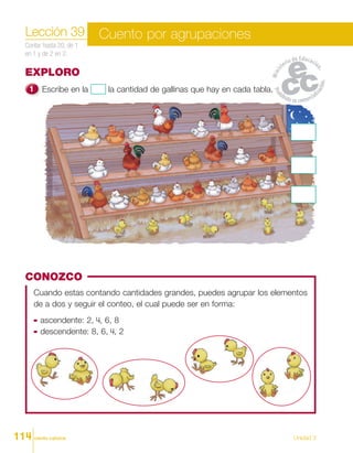 ciento catorce Unidad 3
EXPLORO
Escribe en la la cantidad de gallinas que hay en cada tabla.
Lección 39
Contar hasta 20, de 1
en 1 y de 2 en 2.
Cuento por agrupaciones
CONOZCO
Cuando estas contando cantidades grandes, puedes agrupar los elementos
de a dos y seguir el conteo, el cual puede ser en forma:
ascendente: 2, 4, 6, 8
descendente: 8, 6, 4, 2
114
 