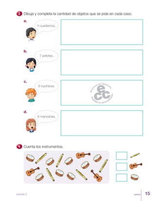 quince
Dibuja y completa la cantidad de objetos que se pide en cada caso.
a.
4 cuadernos.
c.
9 cucharas.
b.
7 pelotas.
d.
6 manzanas.
Cuenta los instrumentos.
Lección 2 15
 