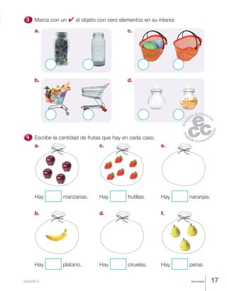 diecisiete
Marca con un ✔ el objeto con cero elementos en su interior.
a. c.
b. d.
Escribe la cantidad de frutas que hay en cada caso.
e.
Hay naranjas.
c.
Hay frutillas.
a.
Hay manzanas.
d.
Hay ciruelas.
b.
Hay platano.
f.
Hay peras.
Lección 3 17
 