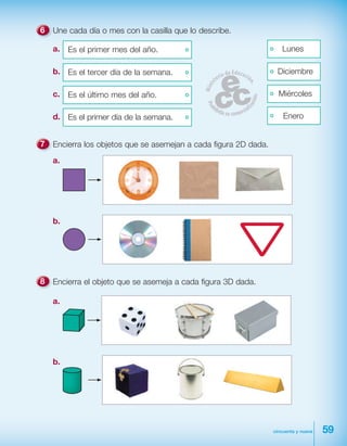 59cincuenta y nueve
Une cada día o mes con la casilla que lo describe.
a. Es el primer mes del año. Lunes
b. Es el tercer día de la semana. Diciembre
c. Es el último mes del año. Miércoles
d. Es el primer día de la semana. Enero
Encierra los objetos que se asemejan a cada figura 2D dada.
a.
b.
Encierra el objeto que se asemeja a cada figura 3D dada.
a.
b.
 