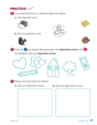 81ochenta y uno
PRACTICO 22
Une cada animal con su alimento según se indique.
a. Con segmento recto.
b. Con un segmento curvo.
Dibuja una casa según se indique.
b. Sólo con segmentos curvos.a. Solo con segmentos rectos.
Pinta de los objetos dibujados solo con segmentos curvos y de
los dibujados solo con segmentos rectos.
Lección 28
 