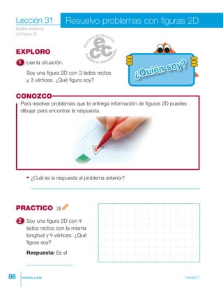 86 ochenta y seis Unidad 2
EXPLORO
Lee la situación.
Soy una figura 2D con 3 lados rectos
y 3 vértices. ¿Qué figura soy?
Lección 31
Resolver problemas
con figuras 2D.
Resuelvo problemas con figuras 2D
CONOZCO
Para resolver problemas que te entrega información de figuras 2D puedes
dibujar para encontrar la respuesta.
PRACTICO 28
Soy una figura 2D con 4
lados rectos con la misma
longitud y 4 vértices. ¿Qué
figura soy?
Respuesta: Es el
_________________.
¿Quién soy?
¿Cuál es la respuesta al problema anterior?
 