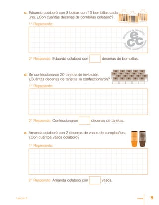 9nueveLección 5
c. Eduardo colaboró con 3 bolsas con 10 bombillas cada
una. ¿Con cuántas decenas de bombillas colaboró?
1° Represento:
2° Respondo: Eduardo colaboró con decenas de bombillas.
d. Se confeccionaron 20 tarjetas de invitación.
¿Cuántas decenas de tarjetas se confeccionaron?
1° Represento:
2° Respondo: Confeccionaron decenas de tarjetas.
e. Amanda colaboró con 2 decenas de vasos de cumpleaños.
¿Con cuántos vasos colaboró?
1° Represento:
2° Respondo: Amanda colaboró con vasos.
 