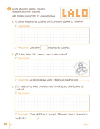 10 diez Unidad 1
22222 Lee la situación. Luego, resuelve
representando con bloques.
Lalo escribió su nombre en una cuadrícula.
a. ¿Cuántas decenas de cuadros pintó Lalo para escribir su nombre?
1° Represento:
2° Respondo: Lalo pintó decenas de cuadros.
b. ¿Qué letra la escribió con una decena de cuadros?
1° Represento:
2° Respondo: La letra en la que utilizó 1 decena de cuadros es la .
c. ¿Con qué par de letras de su nombre formará justo una decena de
cuadros?
1° Represento:
2° Respondo: El par de letras en las que utilizó una decena de cuadros
fue la letra y .
 