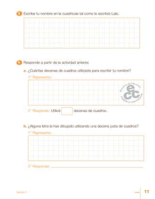 11onceLección 5
33333 Escribe tu nombre en la cuadrícula tal como lo escribió Lalo.
4444444444444444444444444 Responde a partir de la actividad anterior.
a. ¿Cuántas decenas de cuadros utilizaste para escribir tu nombre?
1° Represento:
2° Respondo: Utilicé decenas de cuadros.
b. ¿Alguna letra la has dibujado utilizando una decena justa de cuadros?
1° Represento:
2° Respondo:
 