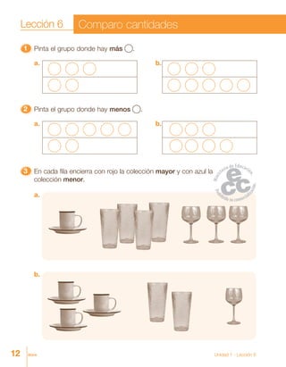 12 doce
11111 Pinta el grupo donde hay más .
33333 En cada fila encierra con rojo la colección mayor y con azul la
colección menor.
22222 Pinta el grupo donde hay menos .
b.
a. b.
a. b.
a.
Lección 6 Comparo cantidades
Unidad 1 - Lección 6
 