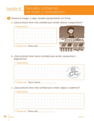catorce Unidad 1
11111 Observa la imagen. Luego, resuelve representando con fichas.
a. ¿Qué producto tiene más cantidad para vender, lápices o pegamentos?
1° Represento:
2° Respondo: Tiene más .
b. ¿Qué producto tiene menos cantidad para vender, sacapuntas o
pegamentos?
1° Represento:
2° Respondo: Tiene menos .
c. ¿Qué producto tiene más cantidad para vender, reglas o cuadernos?
1° Represento:
2° Respondo: Tiene más .
14
Lección 8 Resuelvo problemas
de orden y comparación
 