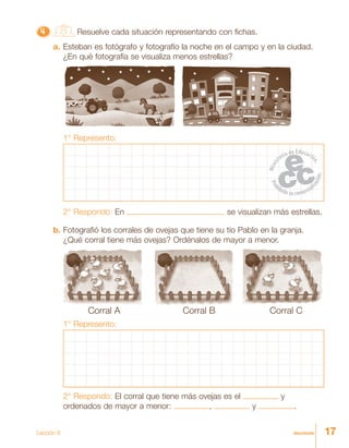 17diecisiete
4444444444444444444444444 Resuelve cada situación representando con fichas.
a. Esteban es fotógrafo y fotografío la noche en el campo y en la ciudad.
¿En qué fotografía se visualiza menos estrellas?
1° Represento:
2° Respondo: En se visualizan más estrellas.
b. Fotografió los corrales de ovejas que tiene su tío Pablo en la granja.
¿Qué corral tiene más ovejas? Ordénalos de mayor a menor.
Corral A Corral B Corral C
1° Represento:
2° Respondo: El corral que tiene más ovejas es el y
ordenados de mayor a menor: , y .
Lección 8
 