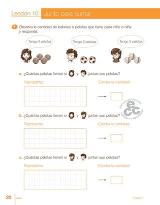 20 veinte Unidad 1
11111 Observa la cantidad de balones o pelotas que tiene cada niño o niña
y responde.
a. ¿Cuántas pelotas tienen si y juntan sus pelotas?
Representa: Escribe la cantidad:
b. ¿Cuántas pelotas tienen si y juntan sus pelotas?
Representa: Escribe la cantidad:
c. ¿Cuántas pelotas tienen si y juntan sus pelotas?
Representa: Escribe la cantidad:
Lección 10 Junto para sumar
Tengo 4 pelotas Tengo 2 pelotas Tengo 3 pelotas
 