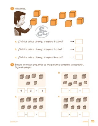 23veintitrésLección 11
22222 Responde.
33333 Separa los cubos pequeños de los grandes y completa la operación.
Sigue el ejemplo.
a.
– =
c.
– =
6 2– 4=
b.
– =
a. ¿Cuántos cubos obtengo si separo 3 cubos?
b. ¿Cuántos cubos obtengo si separo 1 cubo?
c. ¿Cuántos cubos obtengo si separo 4 cubos?
 