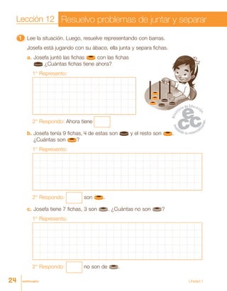 veinticuatro Unidad 1
11111 Lee la situación. Luego, resuelve representando con barras.
Josefa está jugando con su ábaco, ella junta y separa fichas.
a. Josefa juntó las fichas con las fichas
¿Cuántas fichas tiene ahora?
1° Represento:
2° Respondo: Ahora tiene
b. Josefa tenía 9 fichas, 4 de estas son y el resto son .
¿Cuántas son ?
1° Represento:
2° Respondo: son .
c. Josefa tiene 7 fichas, 3 son . ¿Cuántas no son ?
1° Represento:
2° Respondo: no son de .
Lección 12 Resuelvo problemas de juntar y separar
24
 