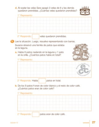 27veintisiete
d. Al soplar las velas Sara apagó 3 velas de 6 y las demás
quedaron prendidas. ¿Cuántas velas quedaron prendidas?
1° Represento:
2° Respondo: velas quedaron prendidas.
4444444444444444444444444 Lee la situación. Luego, resuelve representando con barras.
Susana observó una familia de patos que estaba
en la laguna.
a. Había 8 patos nadando en la laguna y 1 pato
en la orilla. ¿Cuántos patos había en total?
1° Represento:
2° Respondo: Había patos en total.
b. De los 9 patos 4 eran de color blanco y el resto de color café.
¿Cuántos patos eran de color café?
1° Represento:
2° Respondo: patos eran de color café.
Lección 12
 