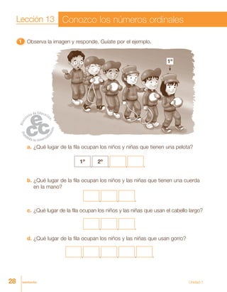 28 veintiocho Unidad 1
11111 Observa la imagen y responde. Guíate por el ejemplo.
a. ¿Qué lugar de la fila ocupan los niños y niñas que tienen una pelota?
1º
,
2º
, , .
b. ¿Qué lugar de la fila ocupan los niños y las niñas que tienen una cuerda
en la mano?
, , .
c. ¿Qué lugar de la fila ocupan los niños y las niñas que usan el cabello largo?
, , .
d. ¿Qué lugar de la fila ocupan los niños y las niñas que usan gorro?
, , , , .
Lección 13 Conozco los números ordinales
1º
 