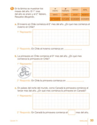 33treinta y tres
4444444444444444444444444 En la lámina se muestran los
meses del año. El 1° mes
del año es enero y el 2° febrero.
Resuelve dibujando.
a. El invierno en Chile comienza el 6° mes del año. ¿En qué mes comienza el
invierno en Chile?
1° Represento:
2° Respondo: En Chile el invierno comienza en .
b. La primavera en Chile comienza el 9° mes del año. ¿En qué mes
comienza la primavera en Chile?
1° Represento:
2° Respondo: En Chile la primavera comienza en .
c. En países del norte del mundo, como Canadá la primavera comienza el
tercer mes del año. ¿En qué mes comienza la primavera en Canadá?
1° Represento:
2° Respondo: En Canadá la primavera comienza el mes del año.
1º
ENERO
2º
FEBRERO
MARZO ABRIL
MAYO JUNIO JULIO AGOSTO
SEPTIEMBRE OCTUBRE NOVIEMBRE DICIEMBRE
Lección 14
 