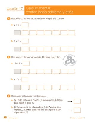 38 treinta y ocho Unidad 1 - Lección 17
33333 Responde calculando mentalmente.
a. Si Paolo está en el piso 4, ¿cuántos pisos le faltan
para llegar al piso 10?
b. Si Tamara está en el paradero 2 de Avenida Los
Alerces, ¿cuántos paraderos le faltan para llegar
al paradero 7?
11111 Resuelve contando hacia adelante. Registra tu conteo.
2 + 8 =a.
6 + 3 =b.
22222 Resuelve contando hacia atrás. Registra tu conteo.
10 – 8 =a.
, ,, , , , , .
, ,, , , , , .
, ,, , , , , .
, ,, , , , , .
8 – 7 =b.
Lección 17 Cálculo mental:
conteo hacia adelante y atrás
 