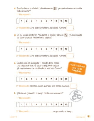 cuarenta y uno
c.	Ana ha lanzado el dado y ha obtenido . ¿A qué número de casilla
debe avanzar?
1° Represento:
1 2 3 4 5 6 7 8 9 10
2° Respondo: Ana debe avanzar a la casilla número .
d.	En su juego posterior, Ana lanzó el dado y obtuvo . ¿A qué casilla
se debe avanzar Ana en esta jugada?
1° Represento:
1 2 3 4 5 6 7 8 9 10
2° Respondo: Ana debe avanzar a la casilla número .
e.	Carlos está en la casilla 1, donde debe sacar
una tarjeta al azar. Él sacó la siguiente tarjeta.
¿A qué número de casilla debe avanzar Carlos?
1° Represento:
1 2 3 4 5 6 7 8 9 10
2° Respondo: Bastián debe avanzar a la casilla número .
f.	 ¿Quién va ganando el juego hasta esta instancia?
1° Represento:
1 2 3 4 5 6 7 8 9 10
2° Respondo: va ganando el juego.
avanza 6casillas
FELICITACIONES
Lección 18 41
 