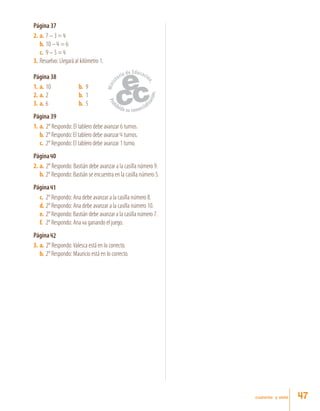 cuarenta y siete
Página 37
2.	 a.	7 – 3 = 4
b.	10 – 4 = 6
c.	 9 – 5 = 4
3.	Resuelvo: Llegará al kilómetro 1.
Página 38
1.	 a.	 10	 b.	 9
2.	 a.	 2	 b.	 1
3.	 a.	6	 b.	 5
Página 39
1.	a.	 2° Respondo: El tablero debe avanzar 6 turnos.
b.	2° Respondo: El tablero debe avanzar 4 turnos.
c.	 2° Respondo: El tablero debe avanzar 1 turno.
Página 40
2.	a.	 2° Respondo: Bastián debe avanzar a la casilla número 9.
b.	2° Respondo: Bastián se encuentra en la casilla número 5.
Página 41
c.	 2° Respondo: Ana debe avanzar a la casilla número 8.
d.	2° Respondo: Ana debe avanzar a la casilla número 10.
e.	 2° Respondo: Bastián debe avanzar a la casilla número 7.
f.	 2° Respondo: Ana va ganando el juego.
Página 42
3.	a.	 2° Respondo:Valesca está en lo correcto.
b.	2° Respondo: Mauricio está en lo correcto.
47
 