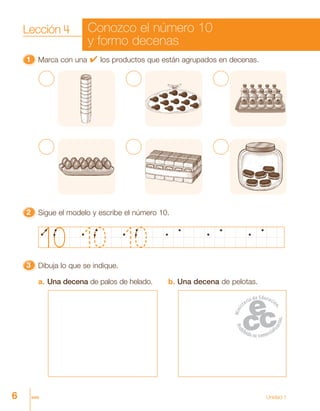 6 seis Unidad 1
11111 Marca con una 4 los productos que están agrupados en decenas.
33333 Dibuja lo que se indique.
a. Una decena de palos de helado. b. Una decena de pelotas.
22222 Sigue el modelo y escribe el número 10.
Lección 4 Conozco el número 10
y formo decenas
 