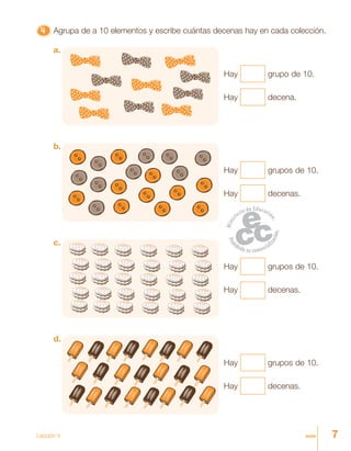 7siete
4444444444444444444444444 Agrupa de a 10 elementos y escribe cuántas decenas hay en cada colección.
Hay grupo de 10.
Hay decena.
a.
Hay grupos de 10.
Hay decenas.
b.
Hay grupos de 10.
Hay decenas.
c.
Hay grupos de 10.
Hay decenas.
d.
Lección 4
 