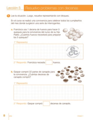 8 ocho Unidad 1
11111 Lee la situación. Luego, resuelve representando con bloques.
En el curso se realizó una convivencia para celebrar todos los cumpleaños
del mes donde surgieron una serie de interrogantes.
a. Francisca usa 1 decena de huevos para hacer 5
queques para la convivencia del curso de su hijo
Pablo. ¿Cuántos huevos necesitará para preparar
los 5 queques?
1° Represento:
2° Respondo: Francisca necesita huevos.
b. Gaspar compró 22 panes de canapés para
la convivencia. ¿Cuántas decenas de
canapés compró?
1° Represento:
2° Respondo: Gaspar compró decenas de canapés.
Lección 5 Resuelvo problemas con decenas
 