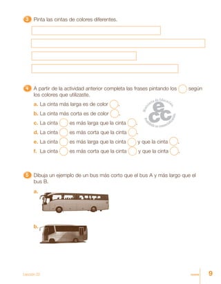 9nueve
33333 Pinta las cintas de colores diferentes.
55555 Dibuja un ejemplo de un bus más corto que el bus A y más largo que el
bus B.
4444444444444444444444444 A partir de la actividad anterior completa las frases pintando los según
los colores que utilizaste.
a. La cinta más larga es de color .
b. La cinta más corta es de color .
c. La cinta es más larga que la cinta .
d. La cinta es más corta que la cinta .
e. La cinta es más larga que la cinta y que la cinta .
f. La cinta es más corta que la cinta y que la cinta .
Lección 22
a.
b.
 