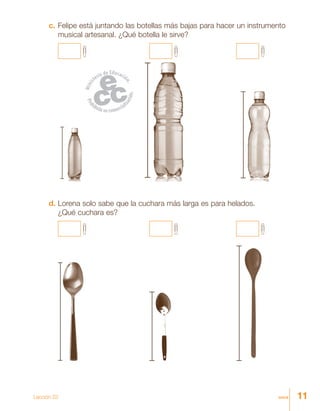11once
c.	Felipe está juntando las botellas más bajas para hacer un instrumento
musical artesanal. ¿Qué botella le sirve?
d.	Lorena solo sabe que la cuchara más larga es para helados.
¿Qué cuchara es?
Lección 23
 