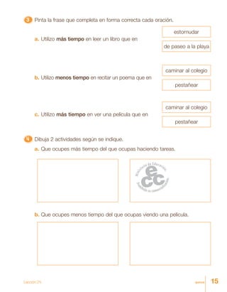 15quince
33333 Pinta la frase que completa en forma correcta cada oración.
4444444444444444444444444 Dibuja 2 actividades según se indique.
a. Que ocupes más tiempo del que ocupas haciendo tareas.
a. Utilizo más tiempo en leer un libro que en
b. Utilizo menos tiempo en recitar un poema que en
c. Utilizo más tiempo en ver una película que en
estornudar
de paseo a la playa
caminar al colegio
pestañear
caminar al colegio
pestañear
b. Que ocupes menos tiempo del que ocupas viendo una película.
Lección 24
 