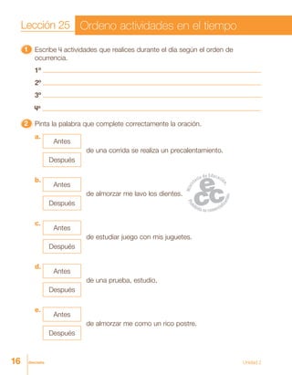 16 dieciséis
11111 Escribe 4 actividades que realices durante el día según el orden de
ocurrencia.
1º
2º
3º
4º
22222 Pinta la palabra que complete correctamente la oración.
a.
c.
b.
d.
e.
de una corrida se realiza un precalentamiento.
Antes
Después
de estudiar juego con mis juguetes.
Antes
Después
de almorzar me lavo los dientes.
Antes
Después
de una prueba, estudio.
Antes
Después
de almorzar me como un rico postre.
Antes
Después
Lección 25 Ordeno actividades en el tiempo
Unidad 2
 