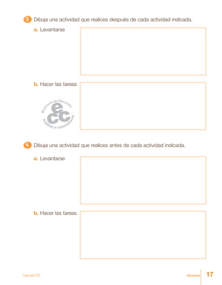 17diecisiete
33333 Dibuja una actividad que realices después de cada actividad indicada.
4444444444444444444444444 Dibuja una actividad que realices antes de cada actividad indicada.
a. Levantarse
b. Hacer las tareas
a. Levantarse
b. Hacer las tareas
Lección 25
 
