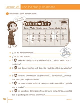 18 dieciocho
11111 Responde a partir de la situación.
a. ¿Qué día de la semana es?
b. ¿Qué día será mañana?
c. Si todos los martes hace gimnasia artística, ¿cuántas veces debe ir
en el mes?
d. Si está de cumpleaños en 5 días más, ¿cuándo está de cumpleaños?
e. Si tiene una presentación de gimnasia el 22 de diciembre, ¿cuántos
días faltan para su presentación?
f. Si hace una semana atrás tuvo una prueba de matemática, ¿qué día
tuvo la prueba?
g. Si los sábados y domingos entrena para una competencia, ¿cuántos
días le quedan para entrenar en el mes?
Lección 26 Uso los días y los meses
¡Hoy es 12
de diciembre!
Unidad 2
 