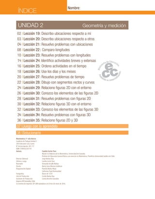 37	I	Juego con lo aprendido
38	 I	Solucionario
Geometría y mediciónUNIDAD 2
	02	I	Lección 19: Describo ubicaciones respecto a mí
	03	I	Lección 20: Describo ubicaciones respecto a otros
	04	I	Lección 21: Resuelvo problemas con ubicaciones
	08	I	Lección 22 : Comparo longitudes
	10	I	Lección 23: Resuelvo problemas con longitudes
	14	I	Lección 24: Identifico actividades breves y extensas
	16	I	Lección 25: Ordeno actividades en el tiempo
	18	I	Lección 26: Uso los días y los meses
	20	I	Lección 27: Resuelvo problemas de tiempo
	22	I	Lección 28: Dibujo con segmentos rectos y curvos
	24	I	Lección 29: Relaciono figuras 2D con el entorno
	26	I	Lección 30: Conozco los elementos de las figuras 2D
	28	I	Lección 31: Resuelvo problemas con figuras 2D
	30	I	Lección 32: Relaciono figuras 3D con el entorno
	32	I	Lección 33: Conozco los elementos de las figuras 3D
	34	I	Lección 34: Resuelvo problemas con figuras 3D
	36	I	Lección 35: Relaciono figuras 2D y 3D
Matemática 1º año básico
Cuaderno de Trabajo Unidad 2
2016 Ediciones Cal y Canto
N° de Inscripción: 261.117
ISBN: 9789563392159
Autora	 Camila Cortés Toro
	 Master en Didáctica de la Matemática, Universidad de Granada.
	 Profesor de Educación General Básica con mención en Matemática, Pontificia Universidad Católica de Chile.
Director Editorial	 Jorge Muñoz Rau
Editora a cargo	 Camila Cortés Toro
Ilustrador	 Fernando Urcullo Muñoz
Diseño	 María Jesús Moreno Guldman
Diagramación digital	 Pamela Muñoz Moya
	 Catherina Pujol Hormazábal
Fotografías	 Banco de 123rf
Jefe de Producción	 Cecilia Muñoz Rau
Asistente de Producción	 Lorena Briceño González
Impreso RR Donnelley Chile
Se terminó de imprimir 281.000 ejemplares en el mes de enero de 2016.
ÍNDICE
Nombre:
 