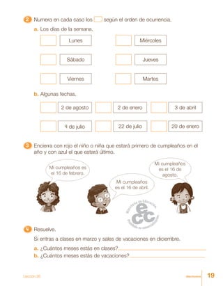 19diecinueve
22222 Numera en cada caso los según el orden de ocurrencia.
a. Los días de la semana.
Lunes Miércoles
Sábado
Viernes
Jueves
Martes
b. Algunas fechas.
2 de agosto
4 de julio
2 de enero
22 de julio
3 de abril
20 de enero
33333 Encierra con rojo el niño o niña que estará primero de cumpleaños en el
año y con azul el que estará último.
Mi cumpleaños
es el 16 de abril.
Mi cumpleaños
es el 16 de
agosto.
Mi cumpleaños es
el 16 de febrero.
4444444444444444444444444 Resuelve.
Si entras a clases en marzo y sales de vacaciones en diciembre.
a. ¿Cuántos meses estás en clases?
b. ¿Cuántos meses estás de vacaciones?
Lección 26
 