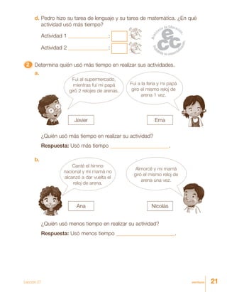 21veintiuno
d. Pedro hizo su tarea de lenguaje y su tarea de matemática. ¿En qué
actividad usó más tiempo?
Actividad 1 _______________:
Actividad 2 _______________:
22222 Determina quién usó más tiempo en realizar sus actividades.
Fui al supermercado,
mientras fui mi papá
giró 2 relojes de arenas.
Fui a la feria y mi papá
giro el mismo reloj de
arena 1 vez.
a.
¿Quién usó más tiempo en realizar su actividad?
Respuesta: Usó más tiempo ______________________.
Almorcé y mi mamá
giró el mismo reloj de
arena una vez.
b.
Canté el himno
nacional y mi mamá no
alcanzó a dar vuelta el
reloj de arena.
¿Quién usó menos tiempo en realizar su actividad?
Respuesta: Usó menos tiempo ______________________.
Javier
Ana
Ema
Nicolás
Lección 27
 