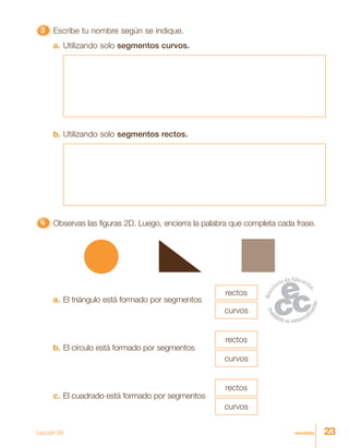 23veintitrés
33333 Escribe tu nombre según se indique.
a. Utilizando solo segmentos curvos.
b. Utilizando solo segmentos rectos.
4444444444444444444444444 Observas las figuras 2D. Luego, encierra la palabra que completa cada frase.
b. El círculo está formado por segmentos
rectos
curvos
a. El triángulo está formado por segmentos
rectos
curvos
c. El cuadrado está formado por segmentos
rectos
curvos
Lección 28
 