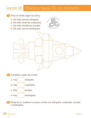veinticuatro
11111 Pinta el cohete según se indica.
a. De color azul los triángulos.
b. De color verde los cuadrados.
c. De color amarillo los círculos.
d. De color rojo los rectángulos.
22222 Completa a partir del cohete.
a. Hay triángulos.
b. Hay cuadrados.
c. Hay círculos.
d. Hay rectángulos.
33333 Dibuja en tu cuaderno tu propio cohete con triángulos, cuadrados, círculos
y rectángulos.
Lección 29 Relaciono figuras 2D con el entorno
24 Unidad 2
 
